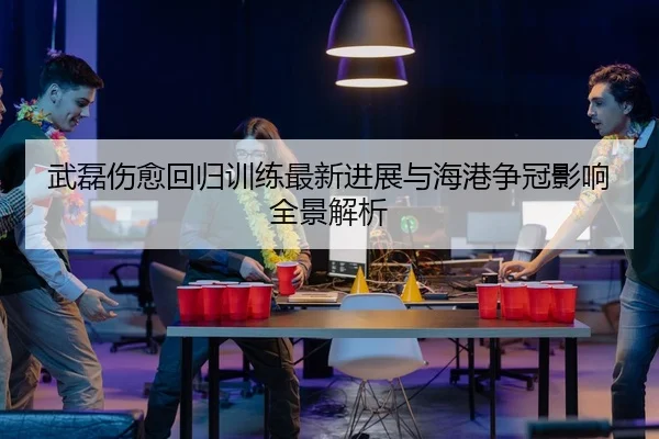 武磊伤愈回归训练最新进展与海港争冠影响全景解析