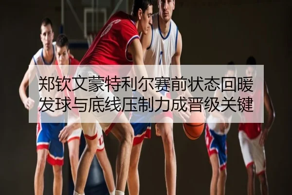 郑钦文蒙特利尔赛前状态回暖 发球与底线压制力成晋级关键