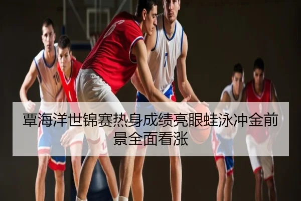 覃海洋世锦赛热身成绩亮眼蛙泳冲金前景全面看涨