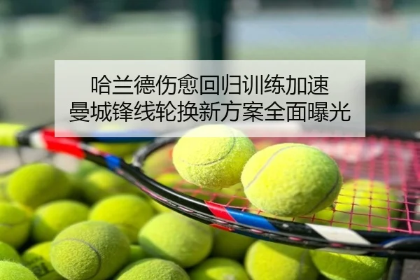 哈兰德伤愈回归训练加速 曼城锋线轮换新方案全面曝光