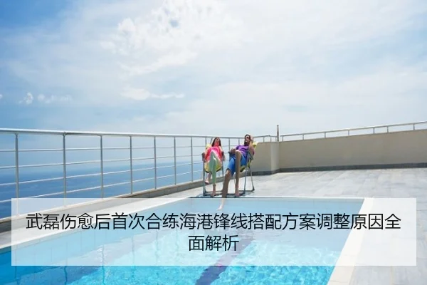 武磊伤愈后首次合练海港锋线搭配方案调整原因全面解析