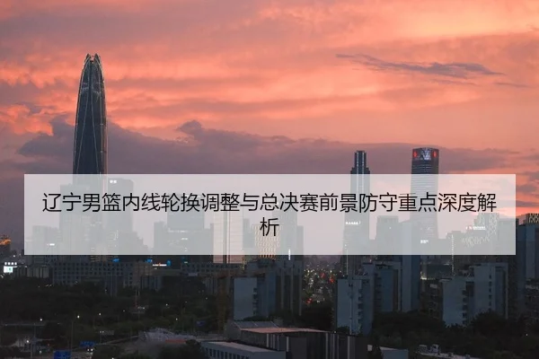 辽宁男篮内线轮换调整与总决赛前景防守重点深度解析
