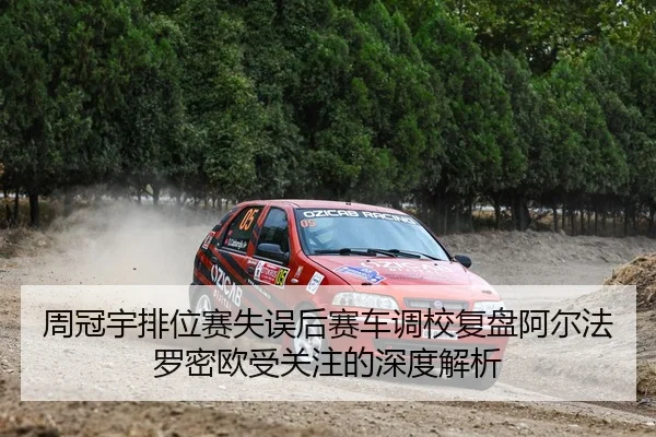 周冠宇排位赛失误后赛车调校复盘阿尔法罗密欧受关注的深度解析