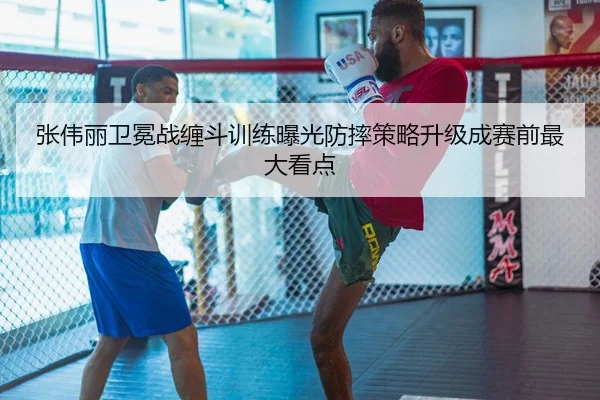张伟丽卫冕战缠斗训练曝光防摔策略升级成赛前最大看点