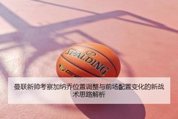 曼联新帅考察加纳乔位置调整与前场配置变化的新战术思路解析