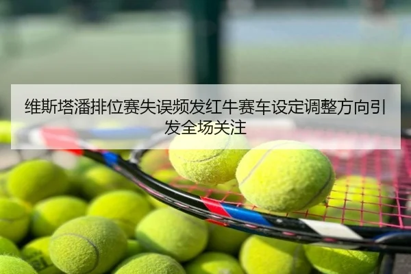 维斯塔潘排位赛失误频发红牛赛车设定调整方向引发全场关注