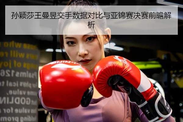 孙颖莎王曼昱交手数据对比与亚锦赛决赛前瞻解析