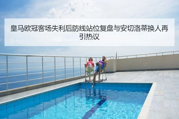皇马欧冠客场失利后防线站位复盘与安切洛蒂换人再引热议