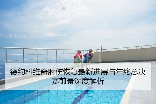 德约科维奇肘伤恢复最新进展与年终总决赛前景深度解析